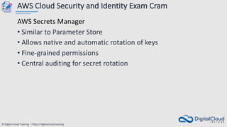 © Digital Cloud Training | https://digitalcloud.training
AWS Cloud Security and Identity Exam Cram
AWS Secrets Manager
• Similar to Parameter Store
• Allows native and automatic rotation of keys
• Fine-grained permissions
• Central auditing for secret rotation
 