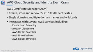 © Digital Cloud Training | https://digitalcloud.training
AWS Cloud Security and Identity Exam Cram
AWS Certificate Manager (ACM)
• Create, store and renew SSL/TLS X.509 certificates
• Single domains, multiple domain names and wildcards
• Integrates with several AWS services including:
• Elastic Load Balancing
• Amazon CloudFront
• AWS Elastic Beanstalk
• AWS Nitro Enclaves
• AWS CloudFormation
 