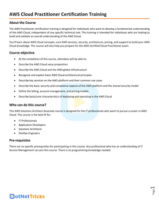 Page
1
AWS Cloud Practitioner Certification Training
About the Course
The AWS Practitioner certification training is designed for individuals who want to develop a fundamental understanding
of the AWS Cloud, independent of any specific technical role. This training is intended for individuals who are looking to
build and validate an overall understanding of the AWS Cloud.
You’ll learn about AWS Cloud concepts, core AWS services, security, architecture, pricing, and support to build your AWS
Cloud knowledge. This course will also help you prepare for the AWS Certified Cloud Practitioner exam.
Course objective
• At the completion of this course, attendees will be able to;
• Describe the AWS Cloud value proposition
• Describe the AWS Cloud and the AWS global infrastructure
• Recognize and explain basic AWS Cloud architectural principles
• Describe key services on the AWS platform and their common use cases
• Describe the basic security and compliance aspects of the AWS platform and the shared security model
• Define the billing, account management, and pricing models
• Describe basic/core characteristics of deploying and operating in the AWS Cloud
Who can do this course?
This AWS Solutions Architect Associate course is designed for the IT professionals who want to pursue a career in AWS
Cloud. This course is the best fit for:
• IT Professionals
• Application Developers
• Solutions Architects
• DevOps Engineers
Pre-requisites
There are no specific prerequisites for participating in this course. Any professional who has an understanding of IT
Service Management can join this course. There is no programming knowledge needed.
 