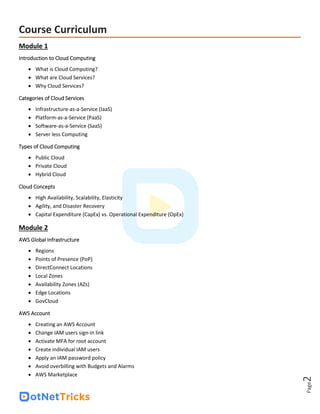 Page
2
Course Curriculum
Module 1
Introduction to Cloud Computing
• What is Cloud Computing?
• What are Cloud Services?
• Why Cloud Services?
Categories of Cloud Services
• Infrastructure-as-a-Service (IaaS)
• Platform-as-a-Service (PaaS)
• Software-as-a-Service (SaaS)
• Server less Computing
Types of Cloud Computing
• Public Cloud
• Private Cloud
• Hybrid Cloud
Cloud Concepts
• High Availability, Scalability, Elasticity
• Agility, and Disaster Recovery
• Capital Expenditure (CapEx) vs. Operational Expenditure (OpEx)
Module 2
AWS Global Infrastructure
• Regions
• Points of Presence (PoP)
• DirectConnect Locations
• Local Zones
• Availability Zones (AZs)
• Edge Locations
• GovCloud
AWS Account
• Creating an AWS Account
• Change IAM users sign-in link
• Activate MFA for root account
• Create individual IAM users
• Apply an IAM password policy
• Avoid overbilling with Budgets and Alarms
• AWS Marketplace
 