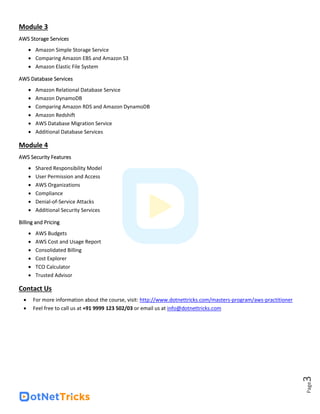 Page
3
Module 3
AWS Storage Services
• Amazon Simple Storage Service
• Comparing Amazon EBS and Amazon S3
• Amazon Elastic File System
AWS Database Services
• Amazon Relational Database Service
• Amazon DynamoDB
• Comparing Amazon RDS and Amazon DynamoDB
• Amazon Redshift
• AWS Database Migration Service
• Additional Database Services
Module 4
AWS Security Features
• Shared Responsibility Model
• User Permission and Access
• AWS Organizations
• Compliance
• Denial-of-Service Attacks
• Additional Security Services
Billing and Pricing
• AWS Budgets
• AWS Cost and Usage Report
• Consolidated Billing
• Cost Explorer
• TCO Calculator
• Trusted Advisor
Contact Us
• For more information about the course, visit: http://www.dotnettricks.com/masters-program/aws-practitioner
• Feel free to call us at +91 9999 123 502/03 or email us at info@dotnettricks.com
 