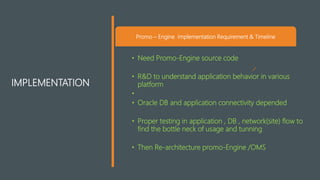 IMPLEMENTATION
Promo – Engine Implementation Requirement & Timeline
• Need Promo-Engine source code
• R&D to understand application behavior in various
platform
•
• Oracle DB and application connectivity depended
• Proper testing in application , DB , network(site) flow to
find the bottle neck of usage and tunning
• Then Re-architecture promo-Engine /OMS
 