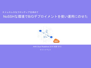 AWS Cloud Roadshow 2016 札幌 10/12
NoSSHな環境でB/Gデプロイメントを使い運用にのせた
ストレスレスなフロンティアを求めて
ナイトイベント
 