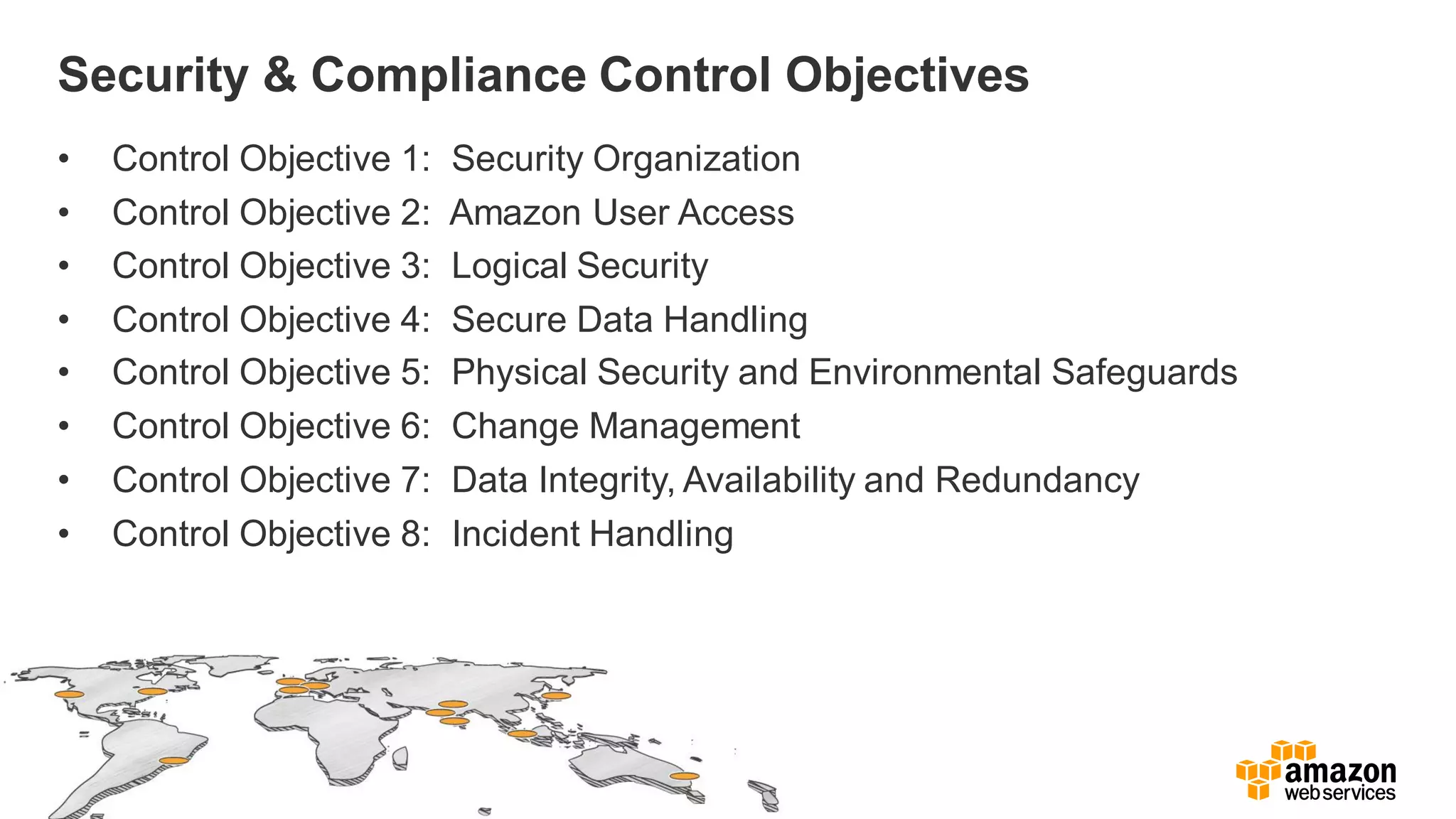 Security & Compliance Control Objectives
• Control Objective 1: Security Organization
• Control Objective 2: Amazon User Access
• Control Objective 3: Logical Security
• Control Objective 4: Secure Data Handling
• Control Objective 5: Physical Security and Environmental Safeguards
• Control Objective 6: Change Management
• Control Objective 7: Data Integrity, Availability and Redundancy
• Control Objective 8: Incident Handling
 
