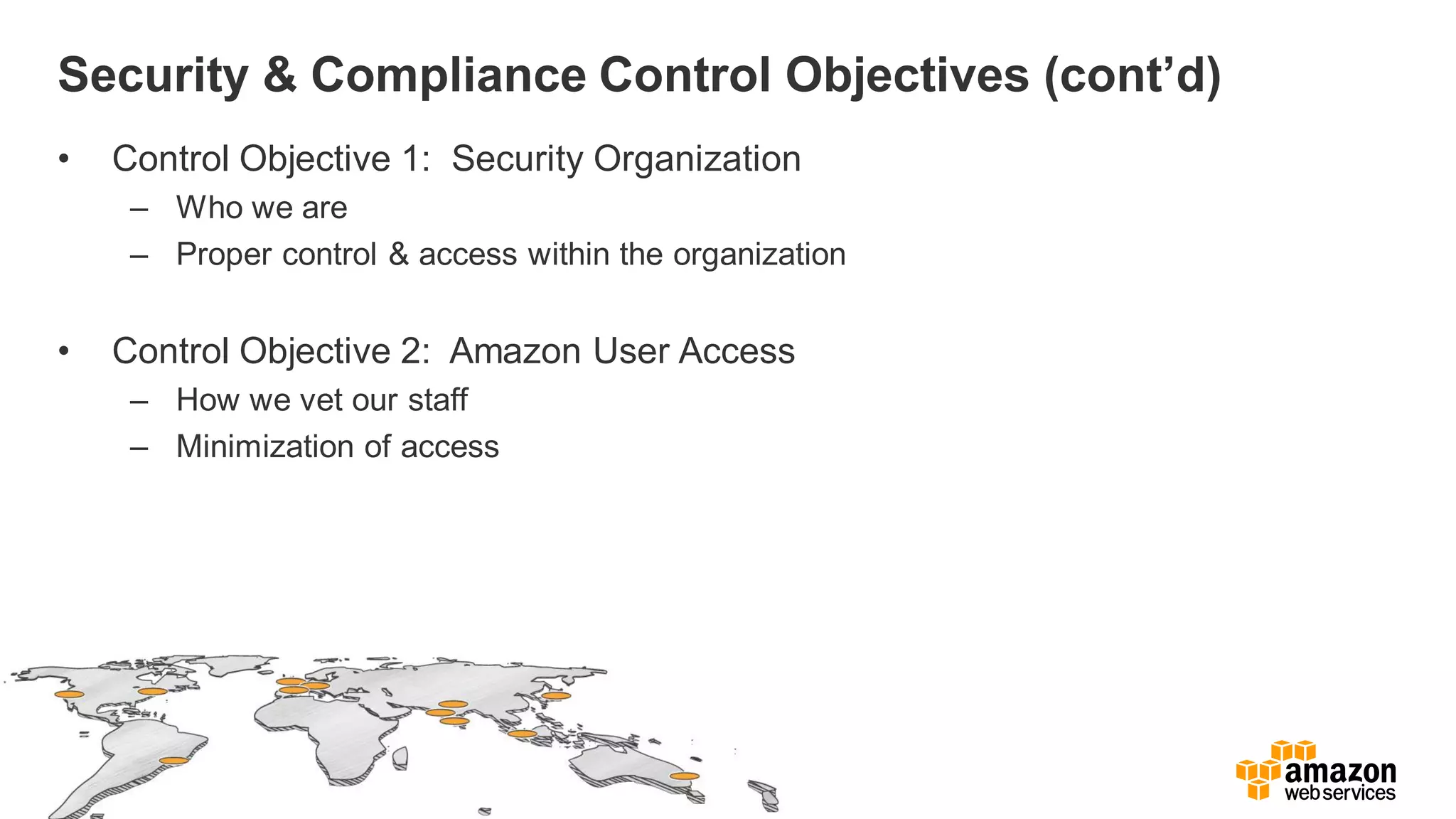 Security & Compliance Control Objectives (cont’d)
• Control Objective 1: Security Organization
– Who we are
– Proper control & access within the organization
• Control Objective 2: Amazon User Access
– How we vet our staff
– Minimization of access
 