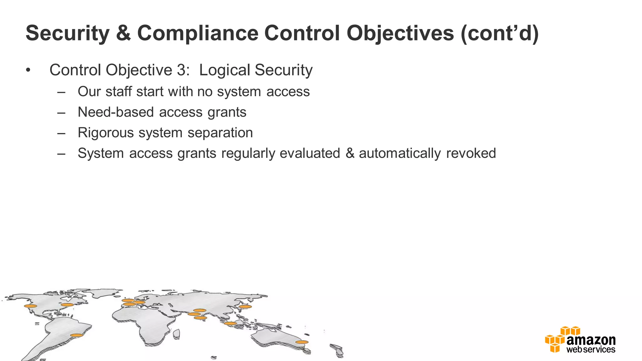 Security & Compliance Control Objectives (cont’d)
• Control Objective 3: Logical Security
– Our staff start with no system access
– Need-based access grants
– Rigorous system separation
– System access grants regularly evaluated & automatically revoked
 