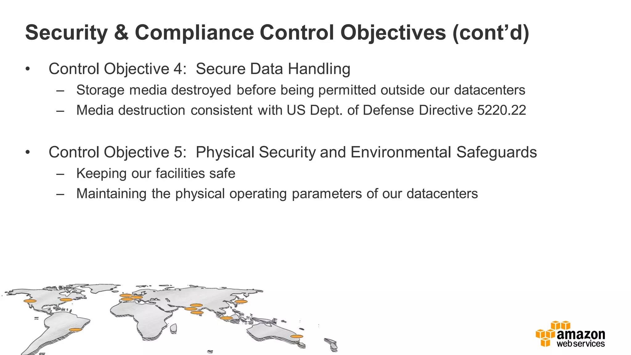 Security & Compliance Control Objectives (cont’d)
• Control Objective 4: Secure Data Handling
– Storage media destroyed before being permitted outside our datacenters
– Media destruction consistent with US Dept. of Defense Directive 5220.22
• Control Objective 5: Physical Security and Environmental Safeguards
– Keeping our facilities safe
– Maintaining the physical operating parameters of our datacenters
 