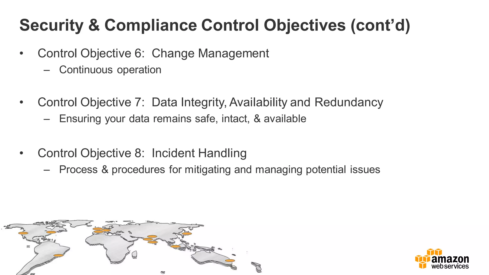 Security & Compliance Control Objectives (cont’d)
• Control Objective 6: Change Management
– Continuous operation
• Control Objective 7: Data Integrity, Availability and Redundancy
– Ensuring your data remains safe, intact, & available
• Control Objective 8: Incident Handling
– Process & procedures for mitigating and managing potential issues
 