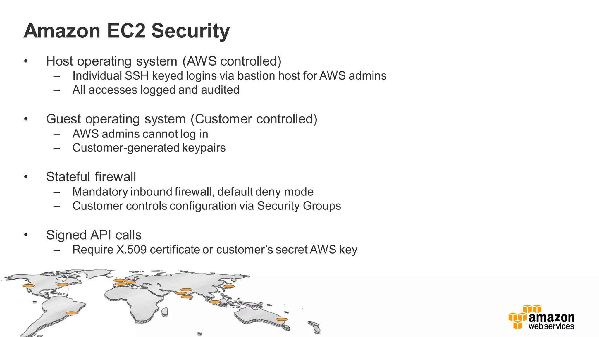 Amazon EC2 Security
• Host operating system (AWS controlled)
– Individual SSH keyed logins via bastion host for AWS admins
– All accesses logged and audited
• Guest operating system (Customer controlled)
– AWS admins cannot log in
– Customer-generated keypairs
• Stateful firewall
– Mandatory inbound firewall, default deny mode
– Customer controls configuration via Security Groups
• Signed API calls
– Require X.509 certificate or customer’s secret AWS key
 
