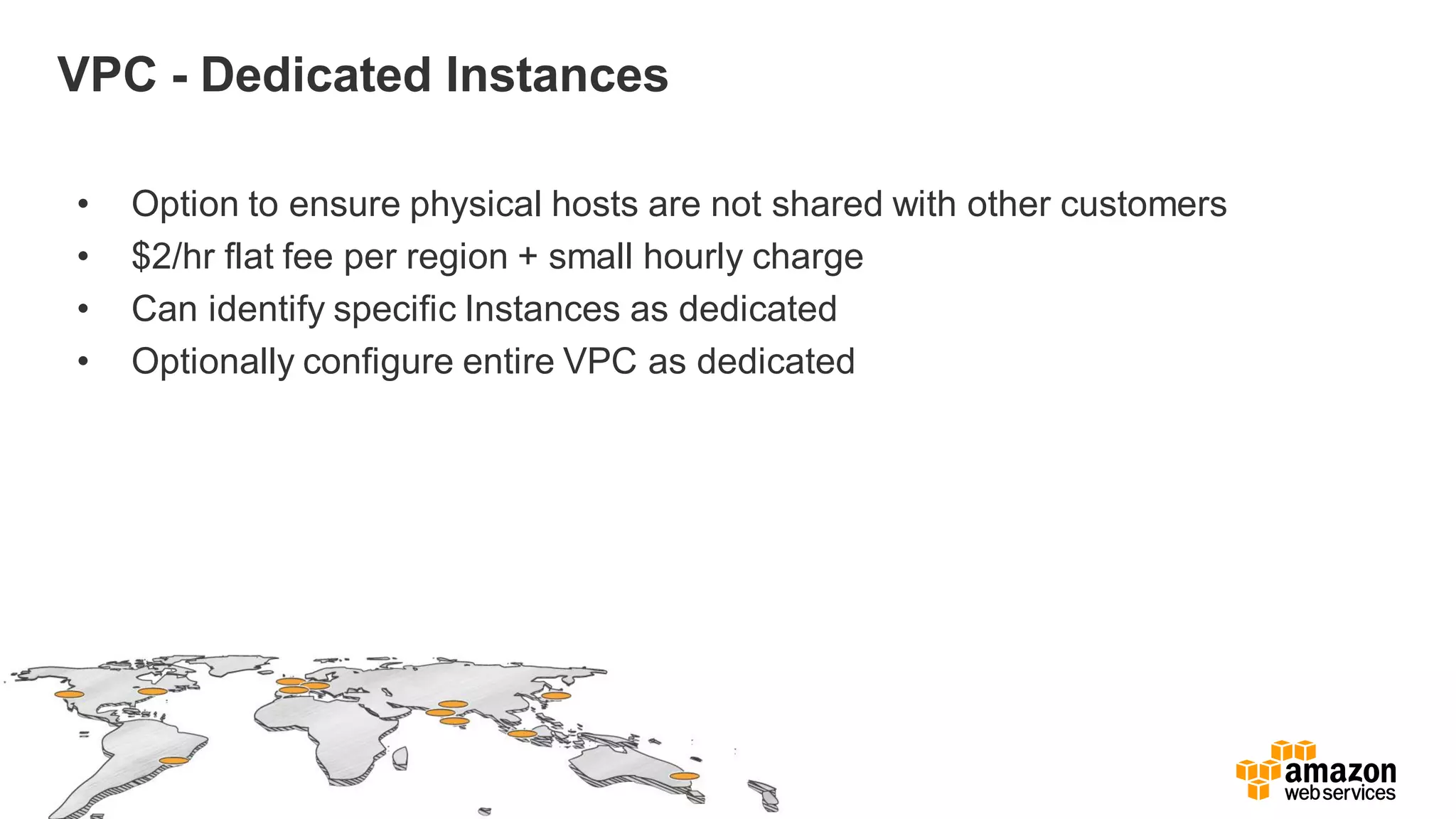 VPC - Dedicated Instances
• Option to ensure physical hosts are not shared with other customers
• $2/hr flat fee per region + small hourly charge
• Can identify specific Instances as dedicated
• Optionally configure entire VPC as dedicated
 