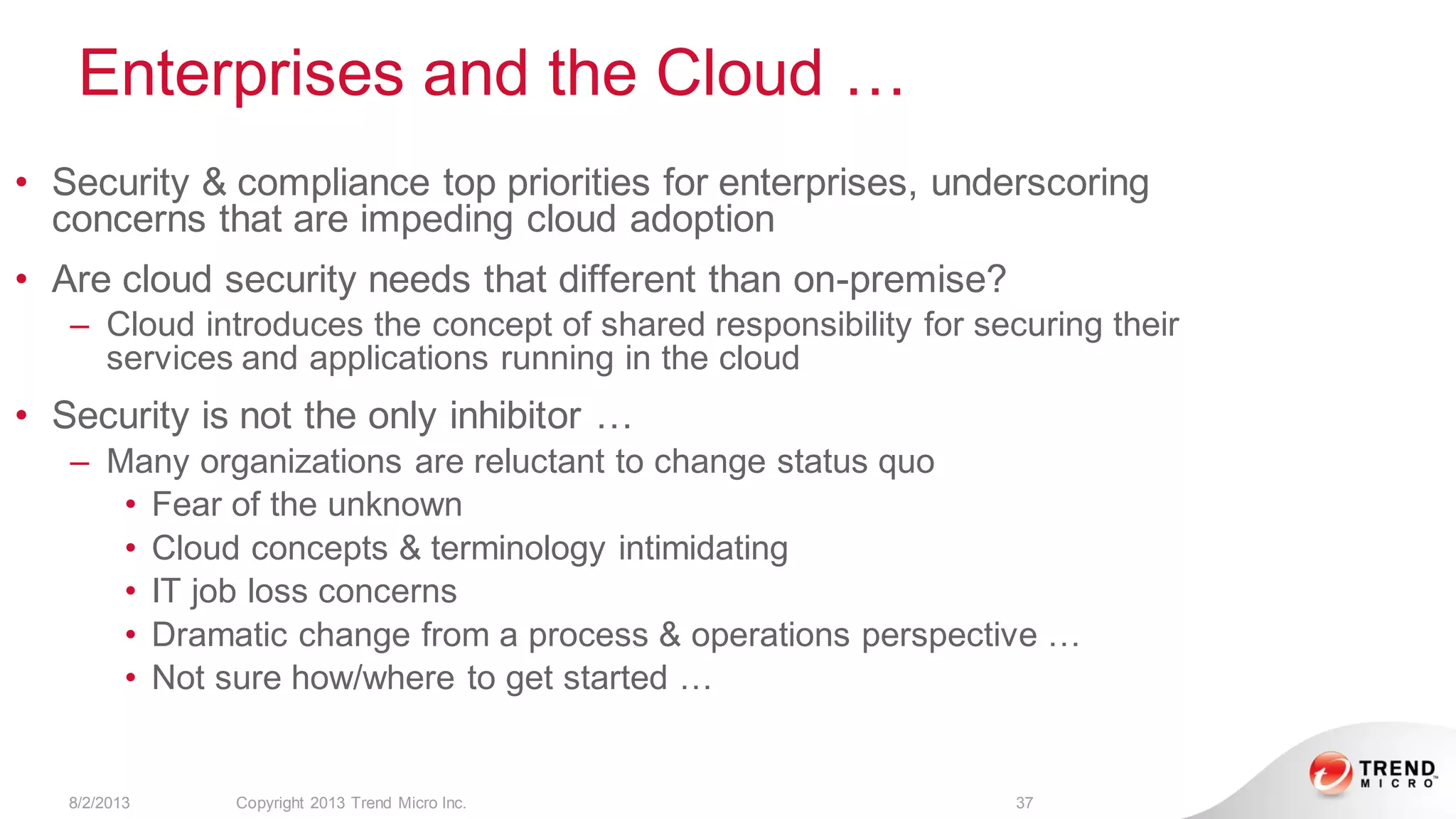 Enterprises and the Cloud …
8/2/2013 Copyright 2013 Trend Micro Inc. 37
• Security & compliance top priorities for enterprises, underscoring
concerns that are impeding cloud adoption
• Are cloud security needs that different than on-premise?
– Cloud introduces the concept of shared responsibility for securing their
services and applications running in the cloud
• Security is not the only inhibitor …
– Many organizations are reluctant to change status quo
• Fear of the unknown
• Cloud concepts & terminology intimidating
• IT job loss concerns
• Dramatic change from a process & operations perspective …
• Not sure how/where to get started …
 