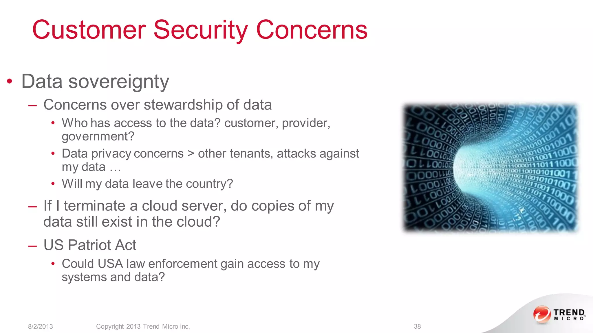 Customer Security Concerns
8/2/2013 Copyright 2013 Trend Micro Inc. 38
• Data sovereignty
– Concerns over stewardship of data
• Who has access to the data? customer, provider,
government?
• Data privacy concerns > other tenants, attacks against
my data …
• Will my data leave the country?
– If I terminate a cloud server, do copies of my
data still exist in the cloud?
– US Patriot Act
• Could USA law enforcement gain access to my
systems and data?
 