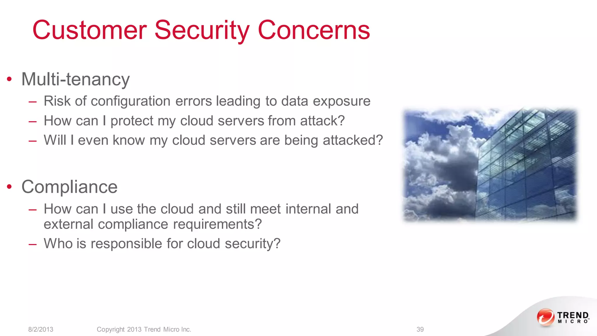 Customer Security Concerns
8/2/2013 Copyright 2013 Trend Micro Inc. 39
• Multi-tenancy
– Risk of configuration errors leading to data exposure
– How can I protect my cloud servers from attack?
– Will I even know my cloud servers are being attacked?
• Compliance
– How can I use the cloud and still meet internal and
external compliance requirements?
– Who is responsible for cloud security?
 