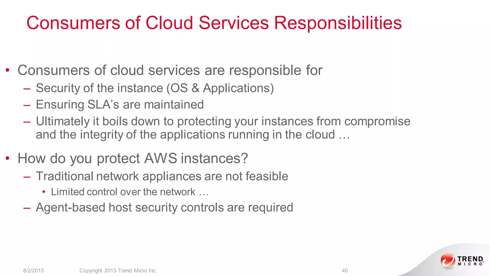 Consumers of Cloud Services Responsibilities
8/2/2013 Copyright 2013 Trend Micro Inc. 40
• Consumers of cloud services are responsible for
– Security of the instance (OS & Applications)
– Ensuring SLA’s are maintained
– Ultimately it boils down to protecting your instances from compromise
and the integrity of the applications running in the cloud …
• How do you protect AWS instances?
– Traditional network appliances are not feasible
• Limited control over the network …
– Agent-based host security controls are required
 