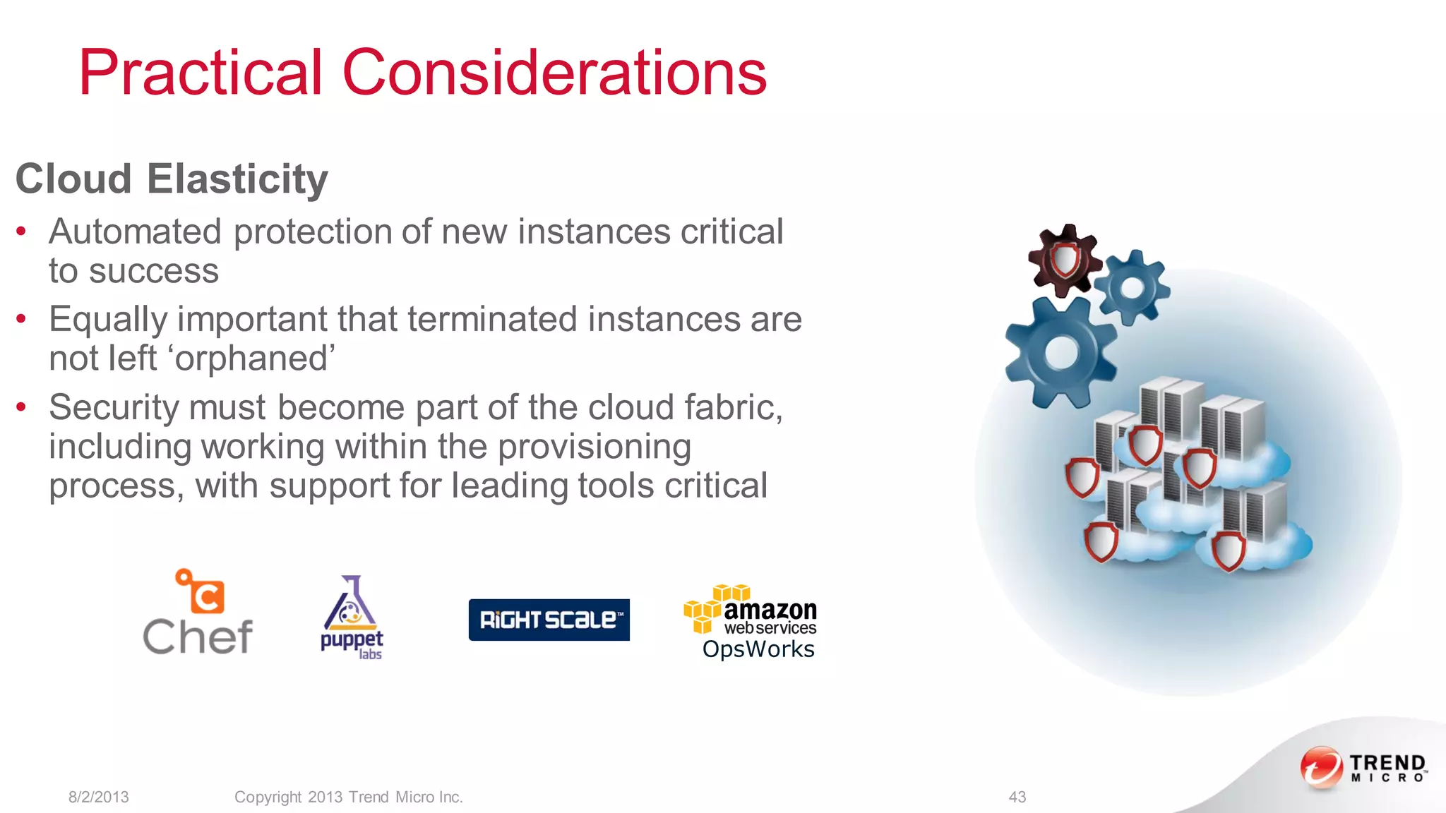 Practical Considerations
8/2/2013 Copyright 2013 Trend Micro Inc. 43
Cloud Elasticity
• Automated protection of new instances critical
to success
• Equally important that terminated instances are
not left ‘orphaned’
• Security must become part of the cloud fabric,
including working within the provisioning
process, with support for leading tools critical
OpsWorks
 