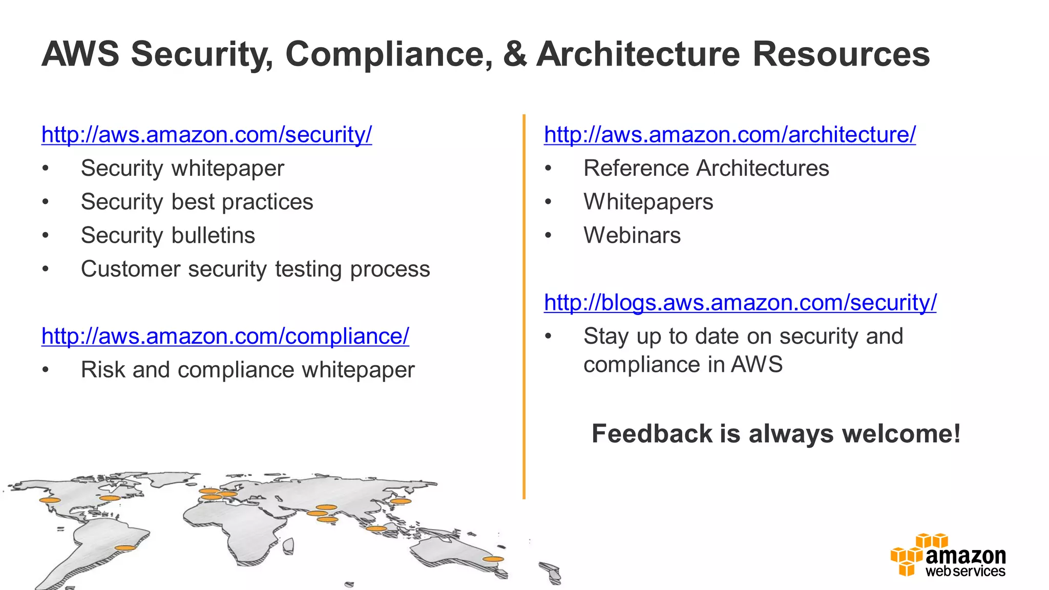 AWS Security, Compliance, & Architecture Resources
http://aws.amazon.com/security/
• Security whitepaper
• Security best practices
• Security bulletins
• Customer security testing process
http://aws.amazon.com/compliance/
• Risk and compliance whitepaper
http://aws.amazon.com/architecture/
• Reference Architectures
• Whitepapers
• Webinars
http://blogs.aws.amazon.com/security/
• Stay up to date on security and
compliance in AWS
Feedback is always welcome!
 