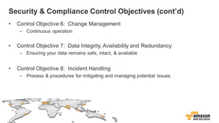 Security & Compliance Control Objectives (cont’d)
• Control Objective 6: Change Management
– Continuous operation
• Control Objective 7: Data Integrity, Availability and Redundancy
– Ensuring your data remains safe, intact, & available
• Control Objective 8: Incident Handling
– Process & procedures for mitigating and managing potential issues
 