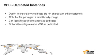 VPC - Dedicated Instances
• Option to ensure physical hosts are not shared with other customers
• $2/hr flat fee per region + small hourly charge
• Can identify specific Instances as dedicated
• Optionally configure entire VPC as dedicated
 