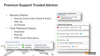 Premium Support Trusted Advisor
• Security Checks
– Security Group Rules (Hosts & Ports)
– IAM Use
– S3 Policies
• Fault Tolerance Checks
– Snapshots
– Multi-AZ
– VPN Tunnel Redundancy
 