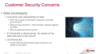 Customer Security Concerns
8/2/2013 Copyright 2013 Trend Micro Inc. 38
• Data sovereignty
– Concerns over stewardship of data
• Who has access to the data? customer, provider,
government?
• Data privacy concerns > other tenants, attacks against
my data …
• Will my data leave the country?
– If I terminate a cloud server, do copies of my
data still exist in the cloud?
– US Patriot Act
• Could USA law enforcement gain access to my
systems and data?
 