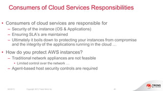 Consumers of Cloud Services Responsibilities
8/2/2013 Copyright 2013 Trend Micro Inc. 40
• Consumers of cloud services are responsible for
– Security of the instance (OS & Applications)
– Ensuring SLA’s are maintained
– Ultimately it boils down to protecting your instances from compromise
and the integrity of the applications running in the cloud …
• How do you protect AWS instances?
– Traditional network appliances are not feasible
• Limited control over the network …
– Agent-based host security controls are required
 