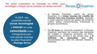 “No nosso Laboratório de Inovação na AWS, conseguimos testar novas
tecnologias e lançar novos produtos em tempo recorde”.
• A Serasa Experian, parte do grupo
Experian, é o maior bureau de crédito do
mundo fora dos Estados Unidos, detendo
o mais extenso banco de dados da América
Latina sobre consumidores, empresas e
grupos econômicos.
• Há 45 anos no mercado brasileiro, a Serasa
Experian participa da maioria das decisões
de crédito e negócios tomadas no País,
respondendo, on-line e em tempo real, a 6
milhões de consultas por dia,
demandadas por 500 mil clientes diretos e
indiretos.
“A AWS nos
possibilita estudar
novas tecnologias
e inovar em uma
velocidade antes
inimaginável para
uma grande empresa
do setor financeiro”
- Rodrigo Zenun
 