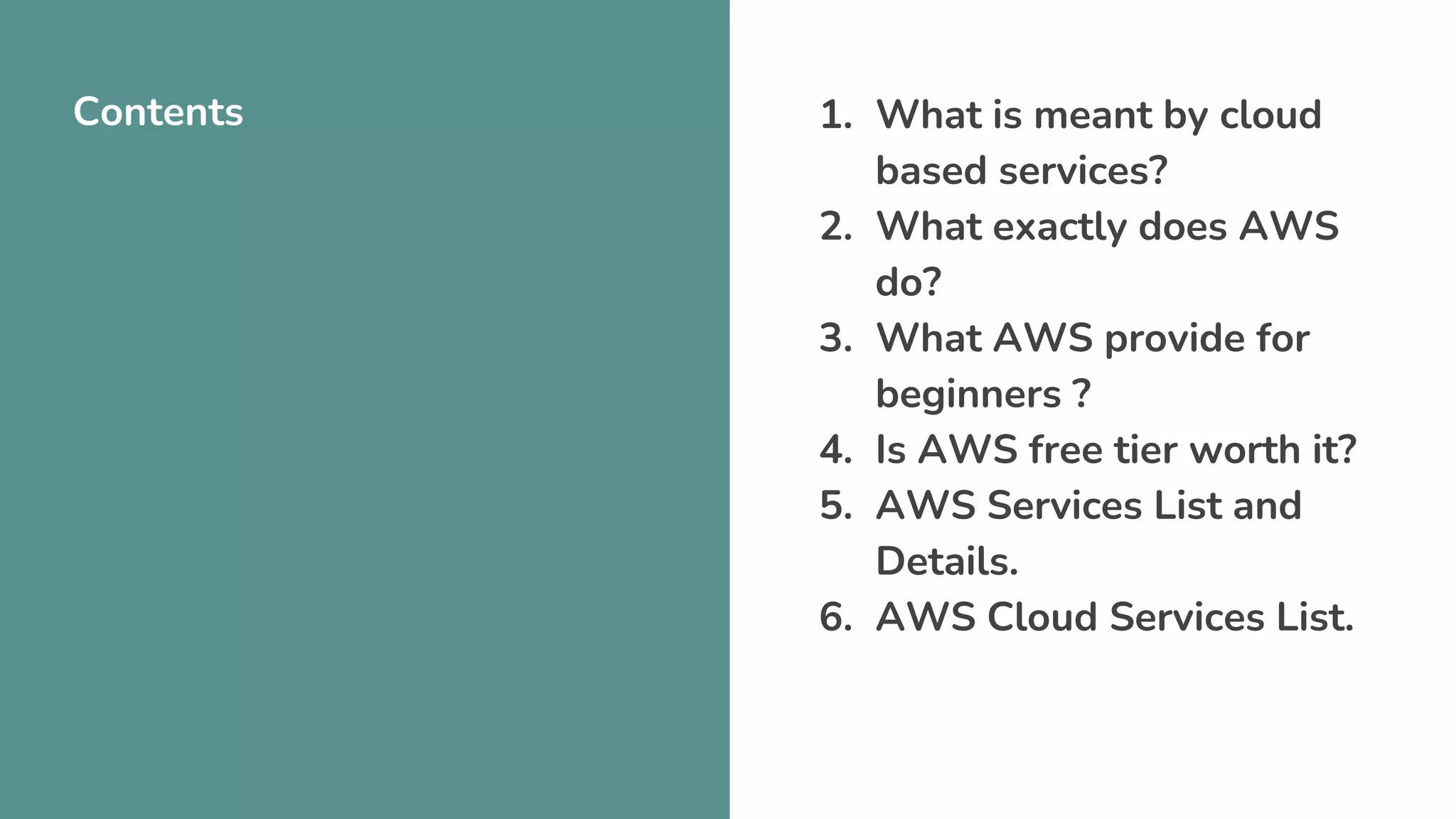 Contents 1. What is meant by cloud
based services?
2. What exactly does AWS
do?
3. What AWS provide for
beginners ?
4. Is AWS free tier worth it?
5. AWS Services List and
Details.
6. AWS Cloud Services List.
 