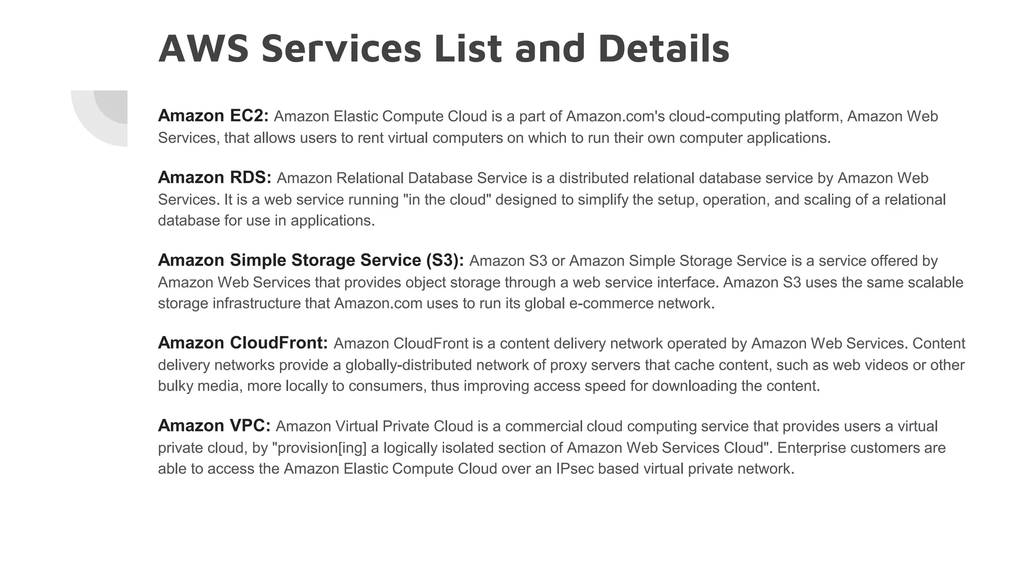 AWS Services List and Details
Amazon EC2: Amazon Elastic Compute Cloud is a part of Amazon.com's cloud-computing platform, Amazon Web
Services, that allows users to rent virtual computers on which to run their own computer applications.
Amazon RDS: Amazon Relational Database Service is a distributed relational database service by Amazon Web
Services. It is a web service running "in the cloud" designed to simplify the setup, operation, and scaling of a relational
database for use in applications.
Amazon Simple Storage Service (S3): Amazon S3 or Amazon Simple Storage Service is a service offered by
Amazon Web Services that provides object storage through a web service interface. Amazon S3 uses the same scalable
storage infrastructure that Amazon.com uses to run its global e-commerce network.
Amazon CloudFront: Amazon CloudFront is a content delivery network operated by Amazon Web Services. Content
delivery networks provide a globally-distributed network of proxy servers that cache content, such as web videos or other
bulky media, more locally to consumers, thus improving access speed for downloading the content.
Amazon VPC: Amazon Virtual Private Cloud is a commercial cloud computing service that provides users a virtual
private cloud, by "provision[ing] a logically isolated section of Amazon Web Services Cloud". Enterprise customers are
able to access the Amazon Elastic Compute Cloud over an IPsec based virtual private network.
 