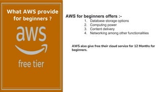 AWS for beginners offers :-
1. Database storage options
2. Computing power
3. Content delivery
4. Networking among other functionalities
AWS also give free their cloud service for 12 Months for
beginners.
What AWS provide
for beginners ?
 
