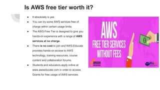 Is AWS free tier worth it?
● It absolutely is yes.
● You can try some AWS services free of
charge within certain usage limits.
● The AWS Free Tier is designed to give you
hands-on experience with a range of AWS
services at no charge.
● There is no cost to join and AWS Educate
provides hands-on access to AWS
technology, training resources, course
content and collaboration forums.
● Students and educators apply online at
www.awseducate.com in order to access:
Grants for free usage of AWS services.
 