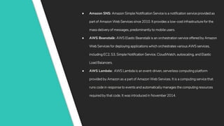 ● Amazon SNS: Amazon Simple Notification Service is a notification service provided as
part of Amazon Web Services since 2010. It provides a low-cost infrastructure for the
mass delivery of messages, predominantly to mobile users.
● AWS Beanstalk: AWS Elastic Beanstalk is an orchestration service offered by Amazon
Web Services for deploying applications which orchestrates various AWS services,
including EC2, S3, Simple Notification Service, CloudWatch, autoscaling, and Elastic
Load Balancers.
● AWS Lambda: AWS Lambda is an event-driven, serverless computing platform
provided by Amazon as a part of Amazon Web Services. It is a computing service that
runs code in response to events and automatically manages the computing resources
required by that code. It was introduced in November 2014.
 