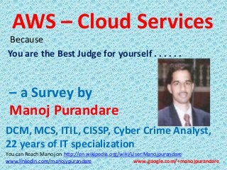 AWS – Cloud Services
Because
You are the Best Judge for yourself . . . . . .

– a Survey by
Manoj Purandare
DCM, MCS, ITIL, CISSP, Cyber Crime Analyst,
22 years of IT specialization
You can Reach Manoj on http://en.wikipedia.org/wiki/User:Manojpurandare
www.linkedin.com/manojypurandare
www.google.com/+manojpurandare

 
