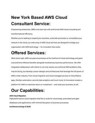 New York Based AWS Cloud
Consultant Service:
Empowering enterprises, SMEs and start-ups with end-to-end AWS cloud consulting and
transformational efficiency.
Whether you’re seeking to expand your business, automate processes or consolidate your
network in the cloud, our wide array of AWS cloud services are designed to bridge your
organization with AWS technology — for innovation that works.
Offered Services:
When done right, AWS can place businesses at the forefront of cloud technology and grant
cost-and-time effective benefits alongside revolutionary business performance. We offer
integrated collaboration with clients to not only resolve any technical AWS problems they
may be facing, but develop custom designs and architectures that leverage the full power of
AWS in their industry. From cloud migration and cloud managed services to Cloud Native
apps, DevOps automation, security data analytics and much more, SJ Innovation creates a
platform for AWS to maximize return on investment — and scale your business at will.
Our Capabilities:
AWS Cloud Migration:
High-performance cloud migration that fits to scale for cloud-ready, automated and agile
databases and applications with minimal disruption to business processes.
Architecture Design & Build:
 