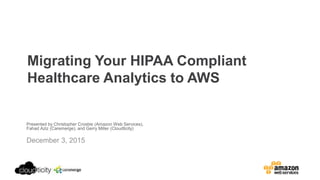 Migrating Your HIPAA Compliant
Healthcare Analytics to AWS
Presented by Christopher Crosbie (Amazon Web Services),
Fahad Aziz (Caremerge), and Gerry Miller (Cloudticity)
December 3, 2015
 