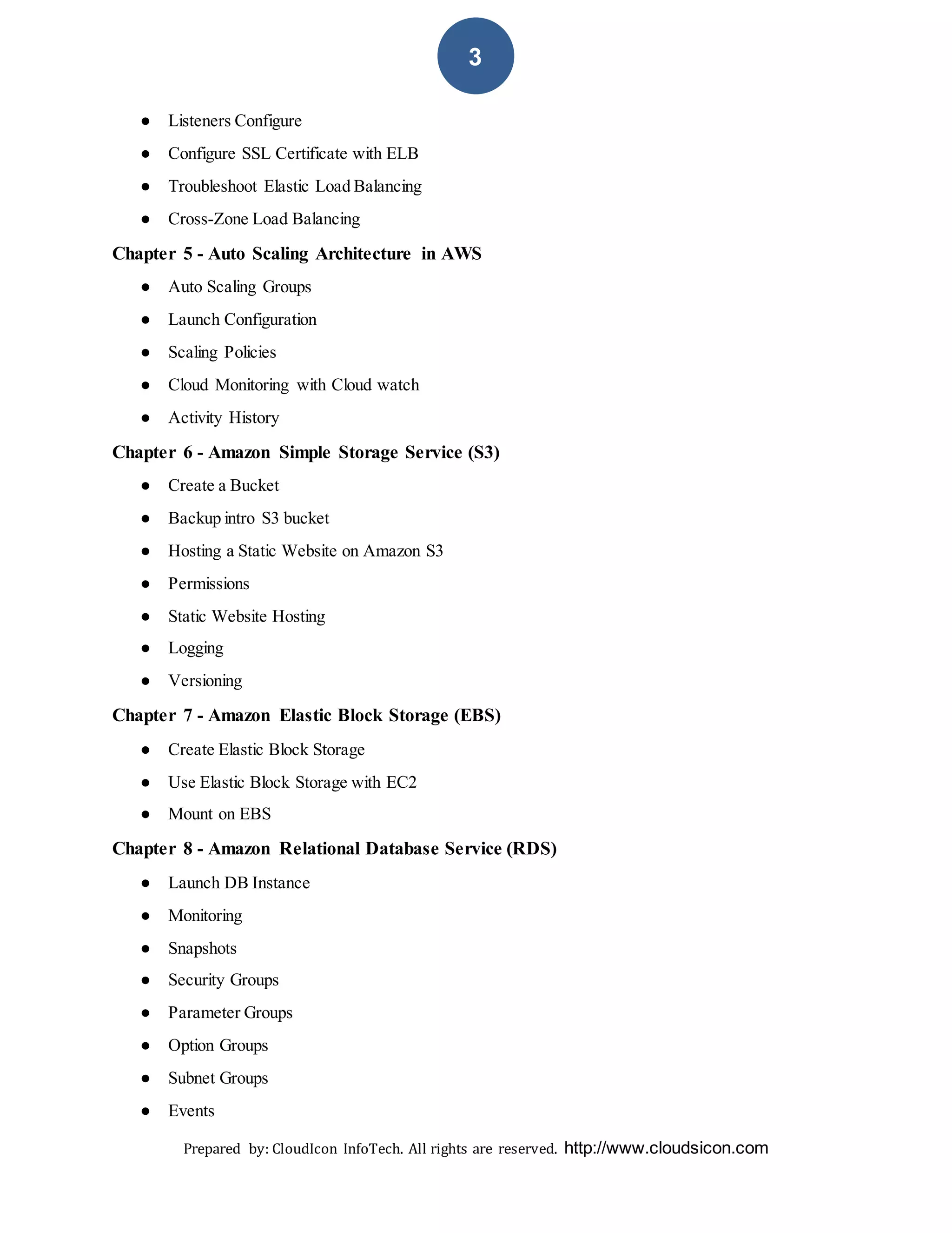 Prepared by: CloudIcon InfoTech. All rights are reserved. http://www.cloudsicon.com
3
● Listeners Configure
● Configure SSL Certificate with ELB
● Troubleshoot Elastic Load Balancing
● Cross-Zone Load Balancing
Chapter 5 - Auto Scaling Architecture in AWS
● Auto Scaling Groups
● Launch Configuration
● Scaling Policies
● Cloud Monitoring with Cloud watch
● Activity History
Chapter 6 - Amazon Simple Storage Service (S3)
● Create a Bucket
● Backup intro S3 bucket
● Hosting a Static Website on Amazon S3
● Permissions
● Static Website Hosting
● Logging
● Versioning
Chapter 7 - Amazon Elastic Block Storage (EBS)
● Create Elastic Block Storage
● Use Elastic Block Storage with EC2
● Mount on EBS
Chapter 8 - Amazon Relational Database Service (RDS)
● Launch DB Instance
● Monitoring
● Snapshots
● Security Groups
● Parameter Groups
● Option Groups
● Subnet Groups
● Events
 