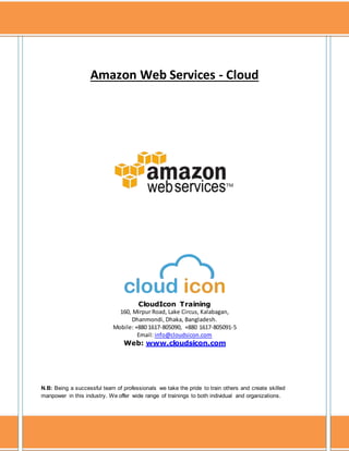 Prepared by: CloudIcon InfoTech. All rights are reserved. http://www.cloudsicon.com
1
Amazon Web Services - Cloud
CloudIcon Training
160, Mirpur Road, Lake Circus, Kalabagan,
Dhanmondi, Dhaka, Bangladesh.
Mobile: +880 1617-805090, +880 1617-805091-5
Email: info@cloudsicon.com
Web: www.cloudsicon.com
N.B: Being a successful team of professionals we take the pride to train others and create skilled
manpower in this industry. We offer wide range of trainings to both individual and organizations.
 