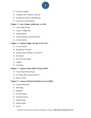 Prepared by: CloudIcon InfoTech. All rights are reserved. http://www.cloudsicon.com
3
● Listeners Configure
● Configure SSL Certificate with ELB
● Troubleshoot Elastic Load Balancing
● Cross-Zone Load Balancing
Chapter 5 - Auto Scaling Architecture in AWS
● Auto Scaling Groups
● Launch Configuration
● Scaling Policies
● Cloud Monitoring with Cloud watch
● Activity History
Chapter 6 - Amazon Simple Storage Service (S3)
● Create a Bucket
● Backup intro S3 bucket
● Hosting a Static Website on Amazon S3
● Permissions
● Static Website Hosting
● Logging
● Versioning
Chapter 7 - Amazon Elastic Block Storage (EBS)
● Create Elastic Block Storage
● Use Elastic Block Storage with EC2
● Mount on EBS
Chapter 8 - Amazon Relational Database Service (RDS)
● Launch DB Instance
● Monitoring
● Snapshots
● Security Groups
● Parameter Groups
● Option Groups
● Subnet Groups
● Events
 