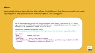 Alarms
Automatically initiates planned actions when defined threshold occurs. One alarm watch single metric over
specified period. The actions the alarm performs is: SNS or Auto Scaling policy.
You are receiving this email because your Amazon CloudWatch Alarm "Ingestor_ErrorsCount" in the EU - Ireland
region has entered the ALARM state, because "Threshold Crossed: 1 datapoint (2.0) was greater than or equal to the
threshold (1.0)." at "Wednesday 07 October, 2015 19:29:29 UTC".
View this alarm in the AWS Management Console:
https://console.aws.amazon.com/cloudwatch/home?region=eu-west-1#s=Alarms&alarm=Ingestor_ErrorsCount
Alarm Details:
- Name: Ingestor_ErrorsCount
- Description:
- State Change: INSUFFICIENT_DATA -> ALARM
- Reason for State Change: Threshold Crossed: 1 datapoint (2.0) was greater than or equal to the threshold (1.0).
- Timestamp: Wednesday 07 October, 2015 19:29:29 UTC
 