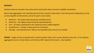 Statistics
Statistics allow to cumulate many data points and present them as human readable visualization.
Metric data aggregation over specified period of time, based on data points. The starting and ending points can be
as close together as 60 seconds, and as far apart as two weeks.
● Minimum – the lowest value during the specified period.
● Maximum – the highest value during the specified period.
● Sum – all values submitted for the matching metrics added together.
● SampleCount – number of data points for calculation.
● Average – Sum/SampleCount. Helps to increase/decrease resources as needed.
PERIOD – length of time associated with a specific statistic. Basic unit: second. Minimal value: 60. I.e, for statistics
aggregated into ten-minute blocks, set Period to 600. Important for alarms. (aka kubełek)
 