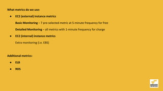 What metrics do we use:
● EC2 (external) instance metrics
Basic Monitoring – 7 pre-selected metric at 5-minute frequency for free
Detailed Monitoring – all metrics with 1-minute frequency for charge
● EC2 (internal) instance metrics
Extra monitoring (i.e. EBS)
Additional metrics:
● ELB
● RDS
 