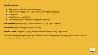 CloudWatch Logs
● System and customized logs measurement
● Pattern searching (pseudo, case-sensitive, PHP-Apache support)
● Logs groups
● Graph based on logs filters
● Alarm setting when metric crosses specific threshold
LOG STREAM - data exchange channel between the Logs Agent and AWS
LOG GROUP - represents grouped logs streams
METRIC FILTER - assigned to group text pattern dynamically creating single metric
CloudWatch Logs Agent (awslogs) – system service monitoring and synchronizing logs with AWS. Config in:
/etc/awslogs/awslogs.conf
 