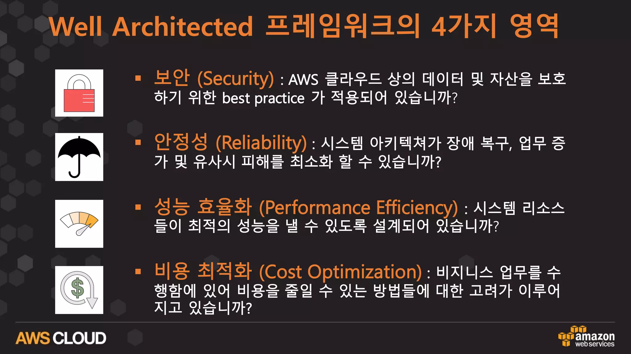 Well Architected 프레임워크의 4가지 영역
§ 보안 (Security) : AWS 클라우드 상의 데이터 및 자산을 보호
하기 위한 best practice 가 적용되어 있습니까?
§ 안정성 (Reliability) : 시스템 아키텍쳐가 장애 복구, 업무 증
가 및 유사시 피해를 최소화 할 수 있습니까?
§ 성능 효율화 (Performance Efficiency) : 시스템 리소스
들이 최적의 성능을 낼 수 있도록 설계되어 있습니까?
§ 비용 최적화 (Cost Optimization) : 비지니스 업무를 수
행함에 있어 비용을 줄일 수 있는 방법들에 대한 고려가 이루어
지고 있습니까?
 