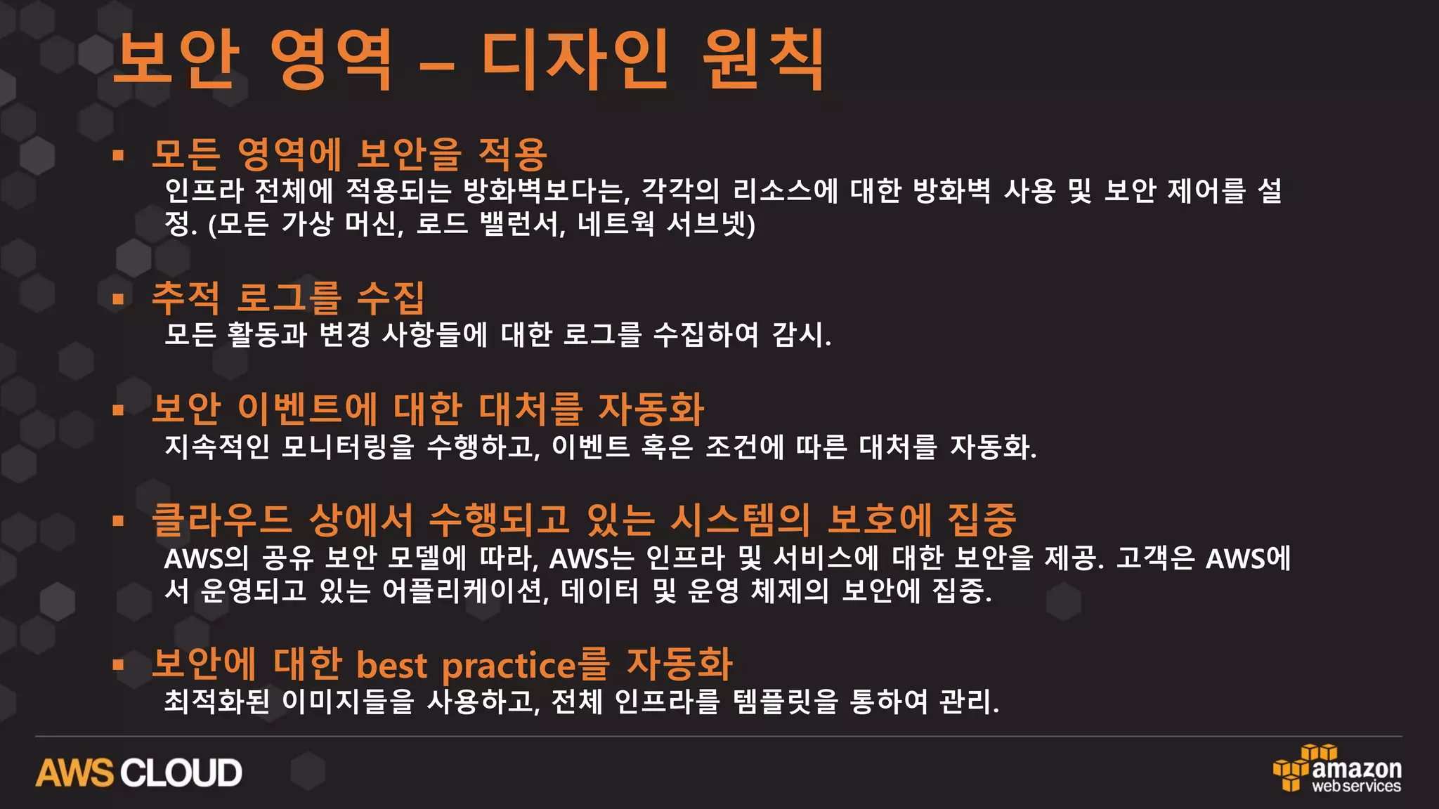 보안 영역 – 디자인 원칙
§ 모든 영역에 보안을 적용
인프라 전체에 적용되는 방화벽보다는, 각각의 리소스에 대한 방화벽 사용 및 보안 제어를 설
정. (모든 가상 머신, 로드 밸런서, 네트웍 서브넷)
§ 추적 로그를 수집
모든 활동과 변경 사항들에 대한 로그를 수집하여 감시.
§ 보안 이벤트에 대한 대처를 자동화
지속적인 모니터링을 수행하고, 이벤트 혹은 조건에 따른 대처를 자동화.
§ 클라우드 상에서 수행되고 있는 시스템의 보호에 집중
AWS의 공유 보안 모델에 따라, AWS는 인프라 및 서비스에 대한 보안을 제공. 고객은 AWS에
서 운영되고 있는 어플리케이션, 데이터 및 운영 체제의 보안에 집중.
§ 보안에 대한 best practice를 자동화
최적화된 이미지들을 사용하고, 전체 인프라를 템플릿을 통하여 관리.
 