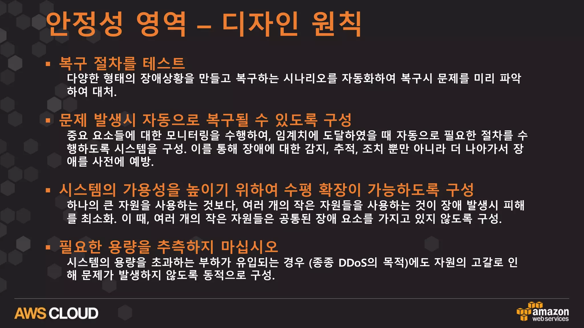 안정성 영역 – 디자인 원칙
§ 복구 절차를 테스트
다양한 형태의 장애상황을 만들고 복구하는 시나리오를 자동화하여 복구시 문제를 미리 파악
하여 대처.
§ 문제 발생시 자동으로 복구될 수 있도록 구성
중요 요소들에 대한 모니터링을 수행하여, 임계치에 도달하였을 때 자동으로 필요한 절차를 수
행하도록 시스템을 구성. 이를 통해 장애에 대한 감지, 추적, 조치 뿐만 아니라 더 나아가서 장
애를 사전에 예방.
§ 시스템의 가용성을 높이기 위하여 수평 확장이 가능하도록 구성
하나의 큰 자원을 사용하는 것보다, 여러 개의 작은 자원들을 사용하는 것이 장애 발생시 피해
를 최소화. 이 때, 여러 개의 작은 자원들은 공통된 장애 요소를 가지고 있지 않도록 구성.
§ 필요한 용량을 추측하지 마십시오
시스템의 용량을 초과하는 부하가 유입되는 경우 (종종 DDoS의 목적)에도 자원의 고갈로 인
해 문제가 발생하지 않도록 동적으로 구성.
 