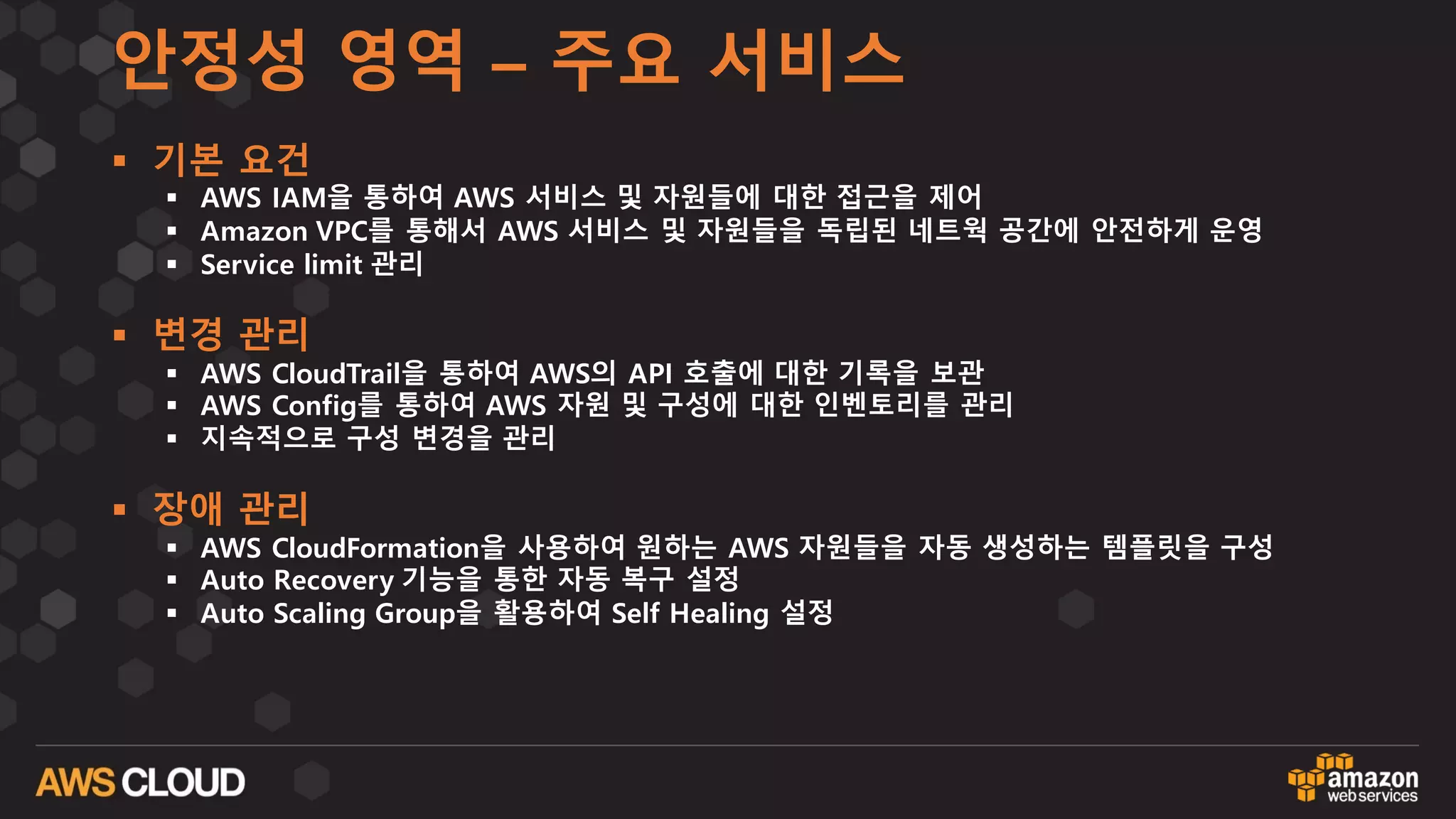 안정성 영역 – 주요 서비스
§ 기본 요건
§ AWS IAM을 통하여 AWS 서비스 및 자원들에 대한 접근을 제어
§ Amazon VPC를 통해서 AWS 서비스 및 자원들을 독립된 네트웍 공간에 안전하게 운영
§ Service limit 관리
§ 변경 관리
§ AWS CloudTrail을 통하여 AWS의 API 호출에 대한 기록을 보관
§ AWS Config를 통하여 AWS 자원 및 구성에 대한 인벤토리를 관리
§ 지속적으로 구성 변경을 관리
§ 장애 관리
§ AWS CloudFormation을 사용하여 원하는 AWS 자원들을 자동 생성하는 템플릿을 구성
§ Auto Recovery 기능을 통한 자동 복구 설정
§ Auto Scaling Group을 활용하여 Self Healing 설정
 