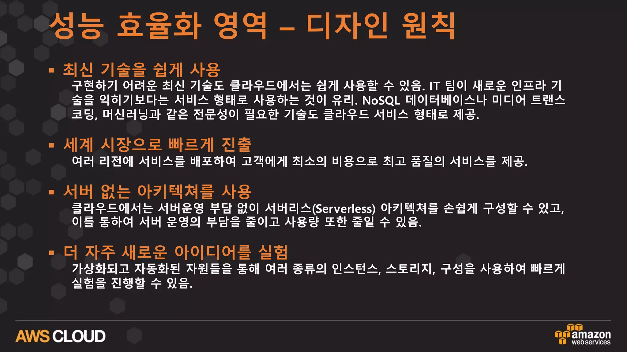 성능 효율화 영역 – 디자인 원칙
§ 최신 기술을 쉽게 사용
구현하기 어려운 최신 기술도 클라우드에서는 쉽게 사용할 수 있음. IT 팀이 새로운 인프라 기
술을 익히기보다는 서비스 형태로 사용하는 것이 유리. NoSQL 데이터베이스나 미디어 트랜스
코딩, 머신러닝과 같은 전문성이 필요한 기술도 클라우드 서비스 형태로 제공.
§ 세계 시장으로 빠르게 진출
여러 리전에 서비스를 배포하여 고객에게 최소의 비용으로 최고 품질의 서비스를 제공.
§ 서버 없는 아키텍쳐를 사용
클라우드에서는 서버운영 부담 없이 서버리스(Serverless) 아키텍쳐를 손쉽게 구성할 수 있고,
이를 통하여 서버 운영의 부담을 줄이고 사용량 또한 줄일 수 있음.
§ 더 자주 새로운 아이디어를 실험
가상화되고 자동화된 자원들을 통해 여러 종류의 인스턴스, 스토리지, 구성을 사용하여 빠르게
실험을 진행할 수 있음.
 
