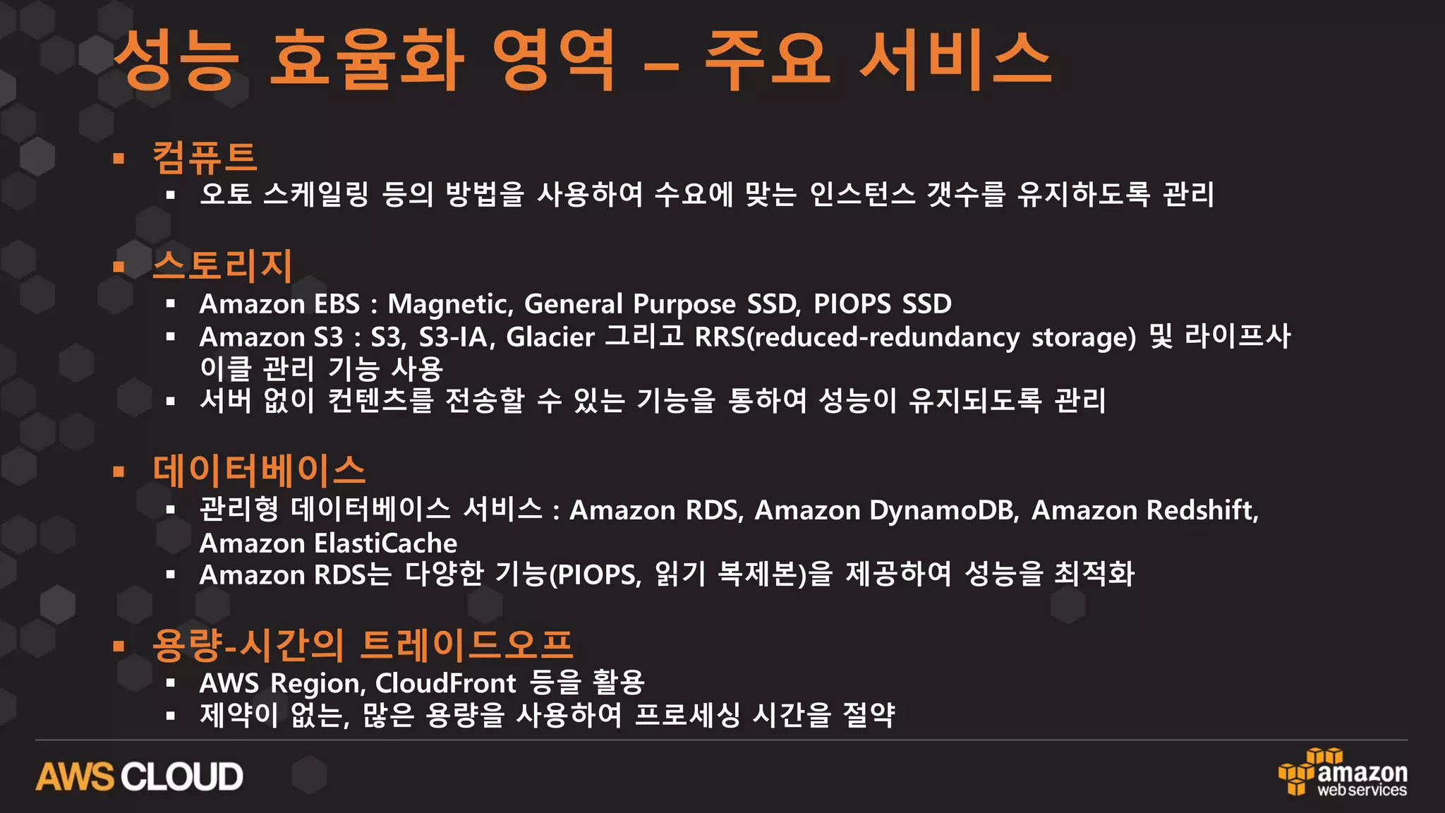 성능 효율화 영역 – 주요 서비스
§ 컴퓨트
§ 오토 스케일링 등의 방법을 사용하여 수요에 맞는 인스턴스 갯수를 유지하도록 관리
§ 스토리지
§ Amazon EBS : Magnetic, General Purpose SSD, PIOPS SSD
§ Amazon S3 : S3, S3-IA, Glacier 그리고 RRS(reduced-redundancy storage) 및 라이프사
이클 관리 기능 사용
§ 서버 없이 컨텐츠를 전송할 수 있는 기능을 통하여 성능이 유지되도록 관리
§ 데이터베이스
§ 관리형 데이터베이스 서비스 : Amazon RDS, Amazon DynamoDB, Amazon Redshift,
Amazon ElastiCache
§ Amazon RDS는 다양한 기능(PIOPS, 읽기 복제본)을 제공하여 성능을 최적화
§ 용량-시간의 트레이드오프
§ AWS Region, CloudFront 등을 활용
§ 제약이 없는, 많은 용량을 사용하여 프로세싱 시간을 절약
 