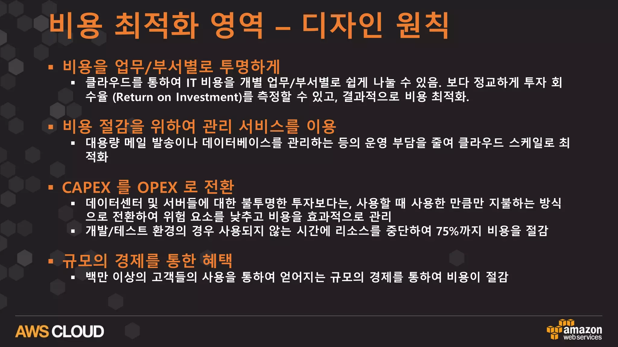 비용 최적화 영역 – 디자인 원칙
§ 비용을 업무/부서별로 투명하게
§ 클라우드를 통하여 IT 비용을 개별 업무/부서별로 쉽게 나눌 수 있음. 보다 정교하게 투자 회
수율 (Return on Investment)를 측정할 수 있고, 결과적으로 비용 최적화.
§ 비용 절감을 위하여 관리 서비스를 이용
§ 대용량 메일 발송이나 데이터베이스를 관리하는 등의 운영 부담을 줄여 클라우드 스케일로 최
적화
§ CAPEX 를 OPEX 로 전환
§ 데이터센터 및 서버들에 대한 불투명한 투자보다는, 사용할 때 사용한 만큼만 지불하는 방식
으로 전환하여 위험 요소를 낮추고 비용을 효과적으로 관리
§ 개발/테스트 환경의 경우 사용되지 않는 시간에 리소스를 중단하여 75%까지 비용을 절감
§ 규모의 경제를 통한 혜택
§ 백만 이상의 고객들의 사용을 통하여 얻어지는 규모의 경제를 통하여 비용이 절감
 