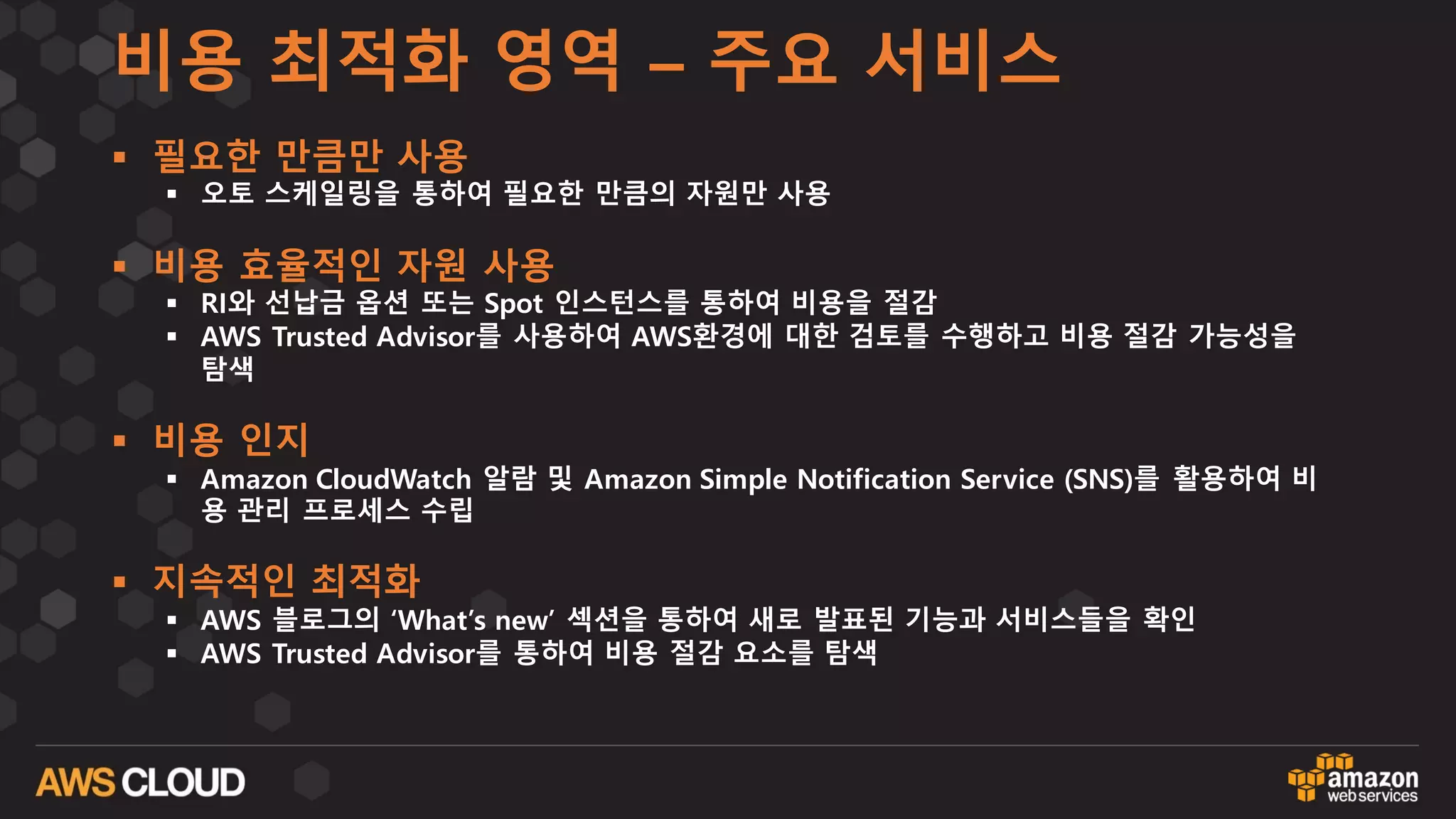 비용 최적화 영역 – 주요 서비스
§ 필요한 만큼만 사용
§ 오토 스케일링을 통하여 필요한 만큼의 자원만 사용
§ 비용 효율적인 자원 사용
§ RI와 선납금 옵션 또는 Spot 인스턴스를 통하여 비용을 절감
§ AWS Trusted Advisor를 사용하여 AWS환경에 대한 검토를 수행하고 비용 절감 가능성을
탐색
§ 비용 인지
§ Amazon CloudWatch 알람 및 Amazon Simple Notification Service (SNS)를 활용하여 비
용 관리 프로세스 수립
§ 지속적인 최적화
§ AWS 블로그의 ‘What’s new’ 섹션을 통하여 새로 발표된 기능과 서비스들을 확인
§ AWS Trusted Advisor를 통하여 비용 절감 요소를 탐색
 