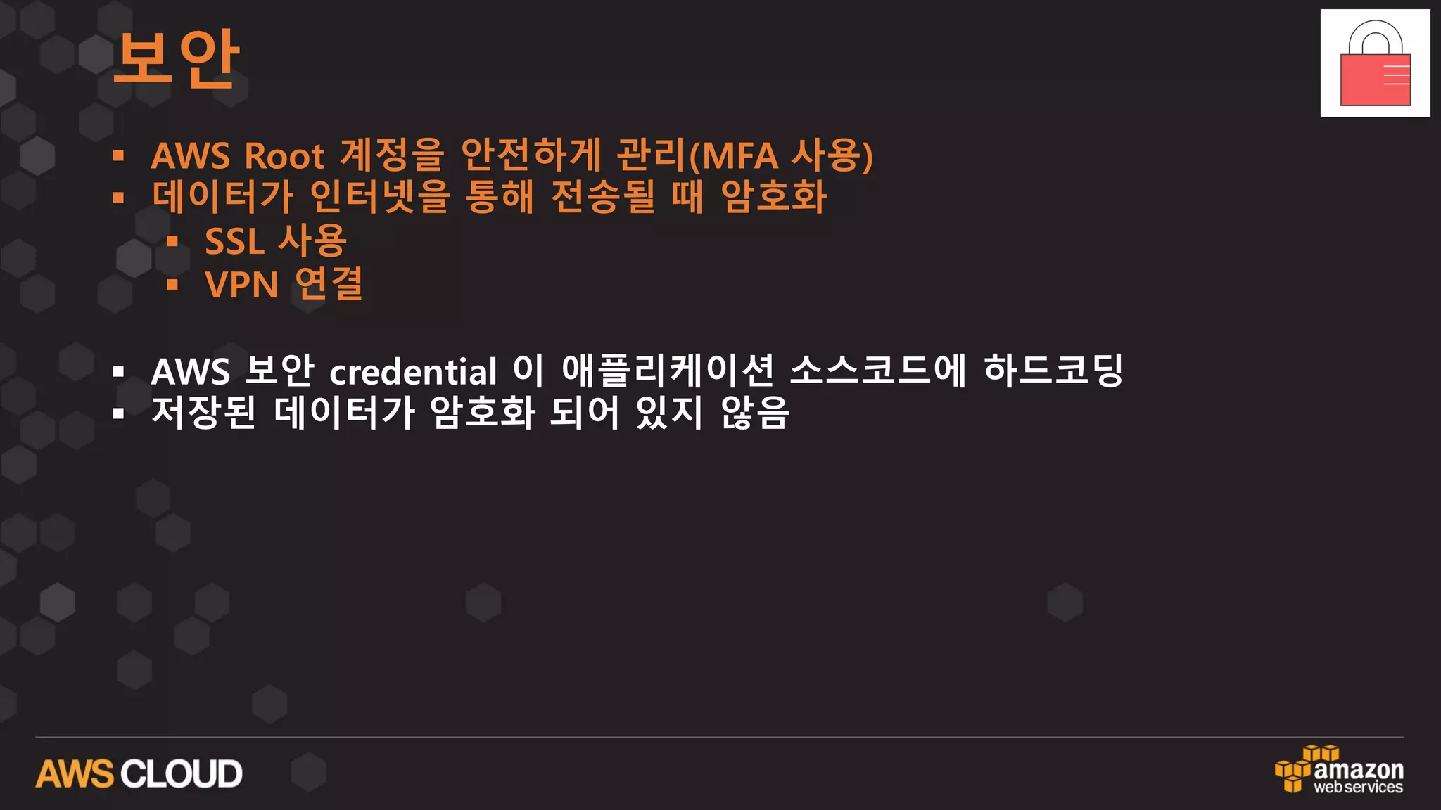 보안
§ AWS Root 계정을 안전하게 관리(MFA 사용)
§ 데이터가 인터넷을 통해 전송될 때 암호화
§ SSL 사용
§ VPN 연결
§ AWS 보안 credential 이 애플리케이션 소스코드에 하드코딩
§ 저장된 데이터가 암호화 되어 있지 않음
 